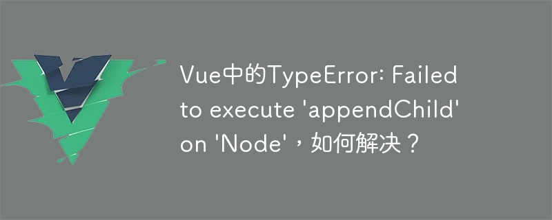 Vue 开发中 TypeError: Failed to execute appendChild on Node 错误的原因及解决方法