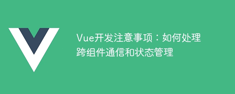 Vue 开发注意事项：跨组件通信与状态管理详解